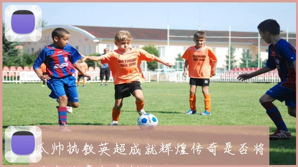 瓜帅执教英超成就辉煌传奇是否将迎来终章与新挑战