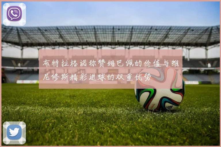 布特拉格诺称赞姆巴佩的价值与维尼修斯精彩进球的双重优势