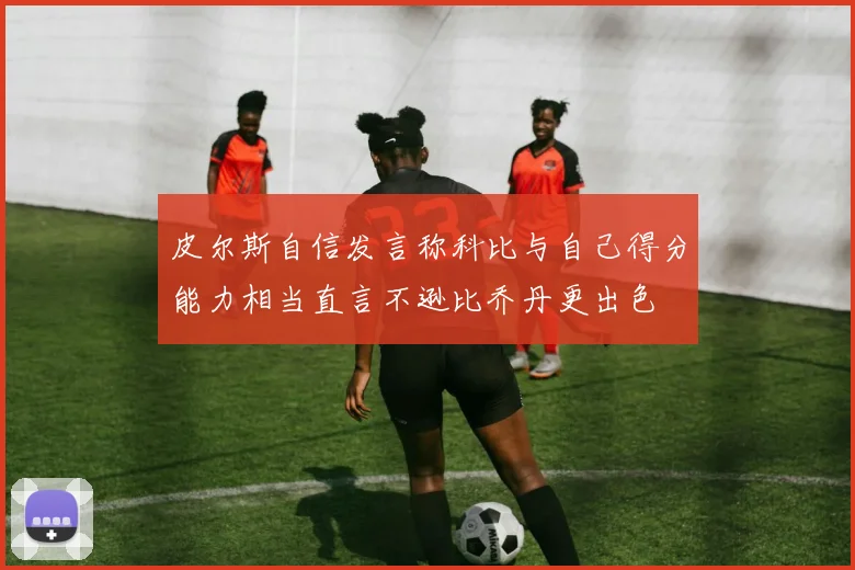皮尔斯自信发言称科比与自己得分能力相当直言不逊比乔丹更出色