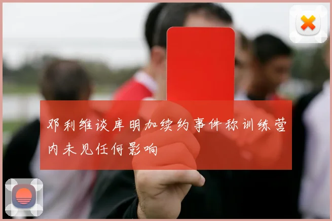 邓利维谈库明加续约事件称训练营内未见任何影响