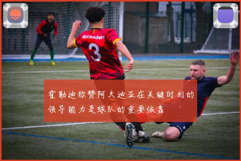 霍勒迪称赞阿夫迪亚在关键时刻的领导能力是球队的重要依靠