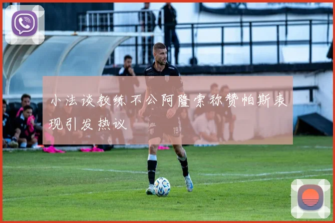 小法谈教练不公阿隆索称赞帕斯表现引发热议
