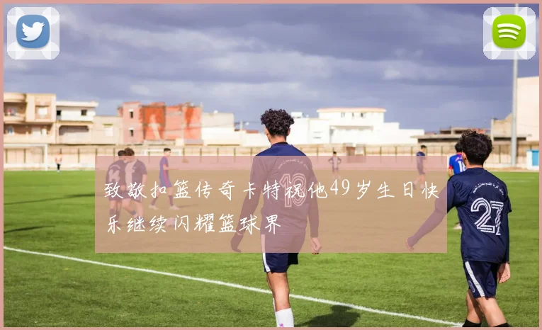 致敬扣篮传奇卡特祝他49岁生日快乐继续闪耀篮球界