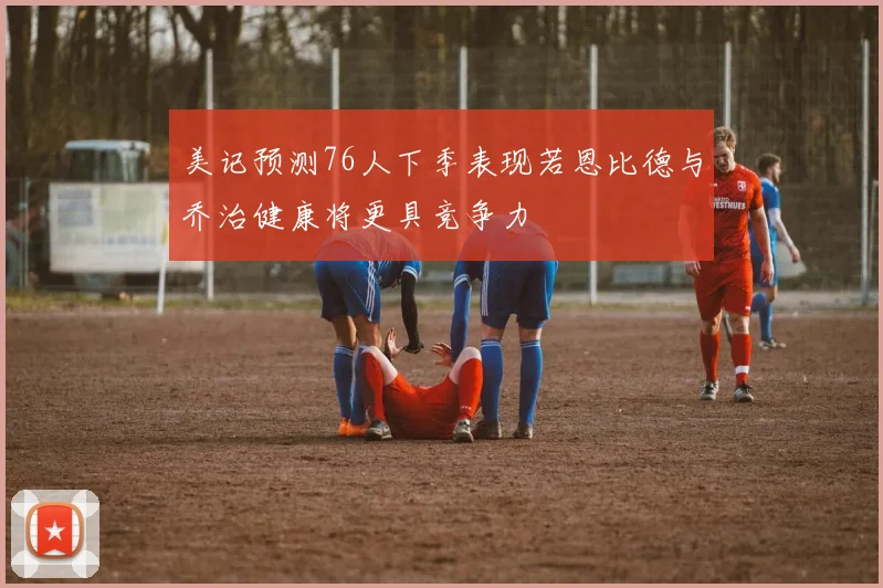 美记预测76人下季表现若恩比德与乔治健康将更具竞争力