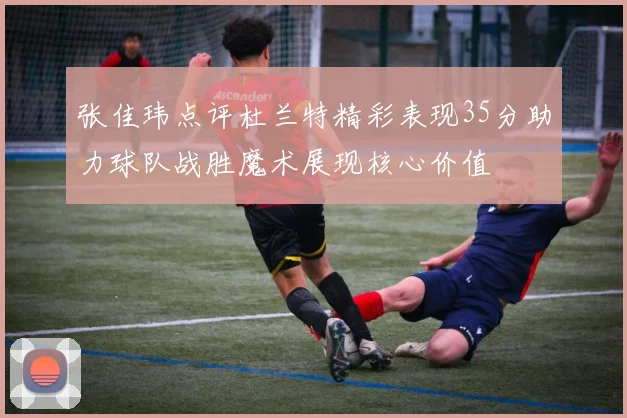 张佳玮点评杜兰特精彩表现35分助力球队战胜魔术展现核心价值