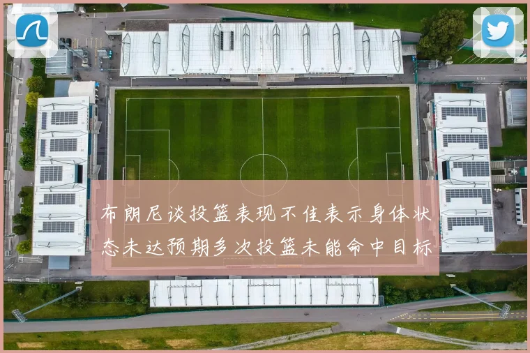 布朗尼谈投篮表现不佳表示身体状态未达预期多次投篮未能命中目标