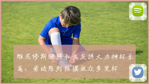 维尼修斯晒照和女友拼大力神杯乐高，旁边陈列柜摆放众多奖杯