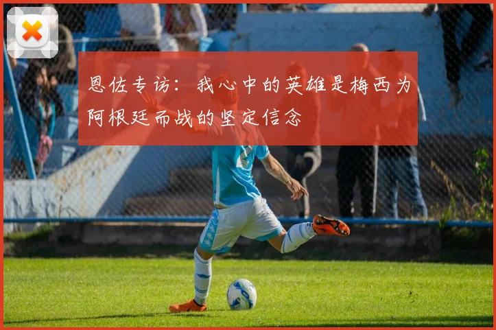 恩佐专访：我心中的英雄是梅西为阿根廷而战的坚定信念