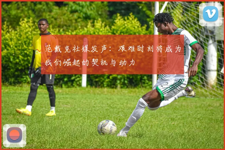 范戴克社媒发声：艰难时刻将成为我们崛起的契机与动力