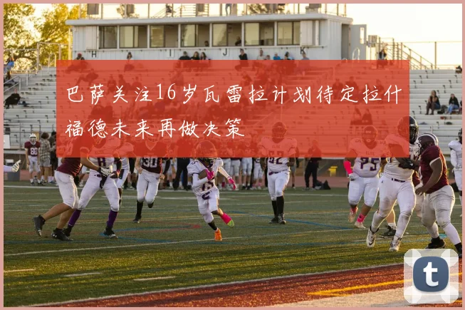 巴萨关注16岁瓦雷拉计划待定拉什福德未来再做决策