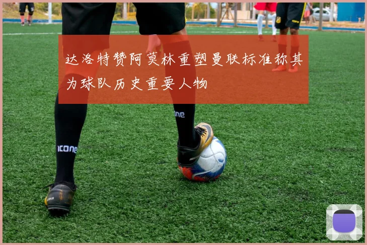 达洛特赞阿莫林重塑曼联标准称其为球队历史重要人物