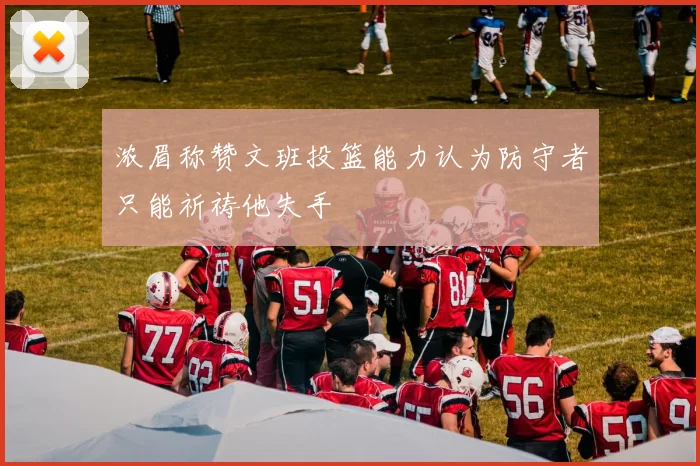 浓眉称赞文班投篮能力认为防守者只能祈祷他失手