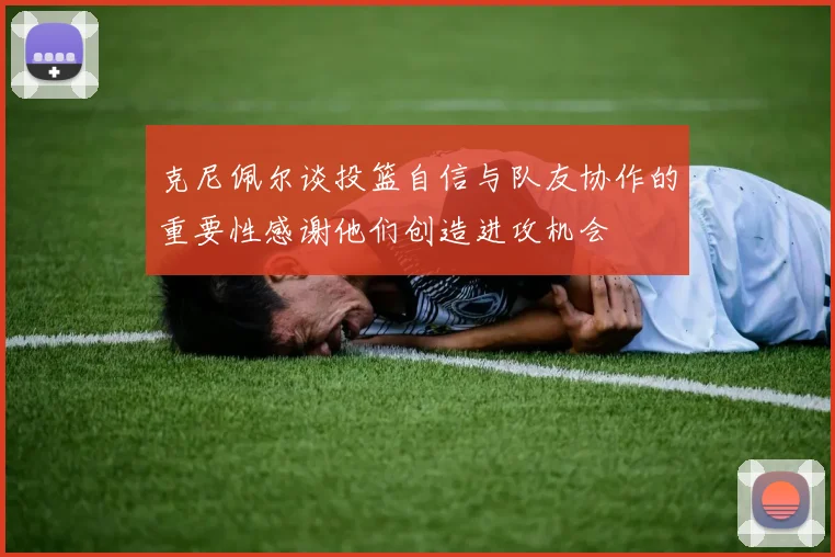 克尼佩尔谈投篮自信与队友协作的重要性感谢他们创造进攻机会