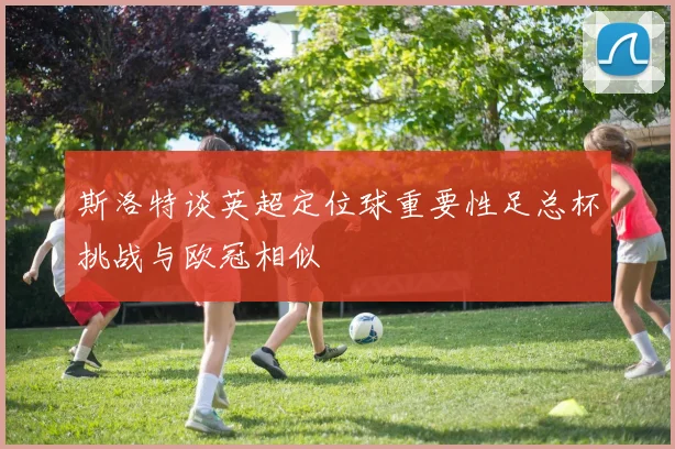 斯洛特谈英超定位球重要性足总杯挑战与欧冠相似